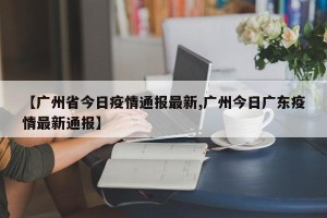 【广州省今日疫情通报最新,广州今日广东疫情最新通报】