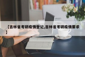 【吉林省考研疫情登记,吉林省考研疫情要求】