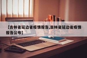【吉林省延边省疫情报告,吉林省延边省疫情报告公布】