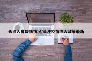 长沙入省疫情情况/长沙疫情准入政策最新