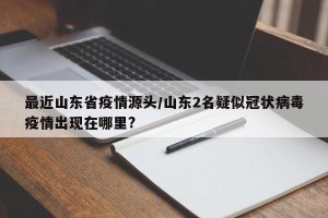 最近山东省疫情源头/山东2名疑似冠状病毒疫情出现在哪里?