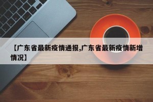 【广东省最新疫情通报,广东省最新疫情新增情况】
