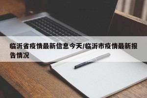 临沂省疫情最新信息今天/临沂市疫情最新报告情况
