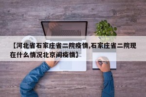 【河北省石家庄省二院疫情,石家庄省二院现在什么情况北京闹疫情】