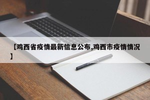 【鸡西省疫情最新信息公布,鸡西市疫情情况】