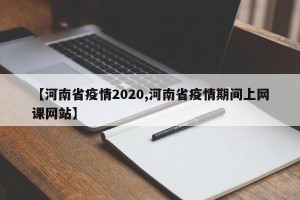 【河南省疫情2020,河南省疫情期间上网课网站】