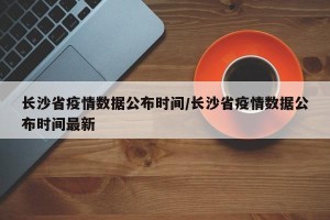 长沙省疫情数据公布时间/长沙省疫情数据公布时间最新