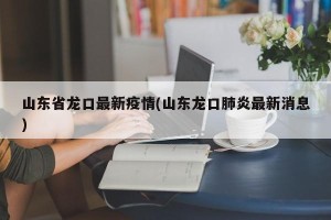 山东省龙口最新疫情(山东龙口肺炎最新消息)