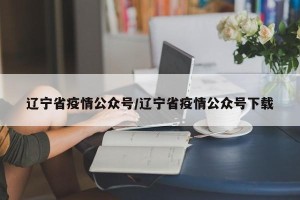 辽宁省疫情公众号/辽宁省疫情公众号下载