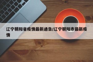 辽宁朝阳省疫情最新通告/辽宁朝阳市最新疫情