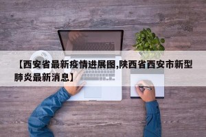 【西安省最新疫情进展图,陕西省西安市新型肺炎最新消息】