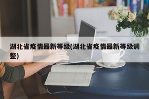 湖北省疫情最新等级(湖北省疫情最新等级调整)