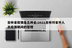 吉林省疫情是否跨省/2021吉林对省外人员疫情期间的管理