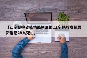 【辽宁铁岭省疫情最新通报,辽宁铁岭疫情最新消息29人死亡】
