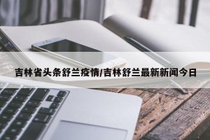 吉林省头条舒兰疫情/吉林舒兰最新新闻今日