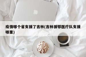 疫情哪个省支援了吉林(吉林援鄂医疗队支援哪里)