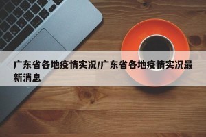 广东省各地疫情实况/广东省各地疫情实况最新消息