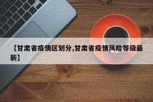 【甘肃省疫情区划分,甘肃省疫情风险等级最新】