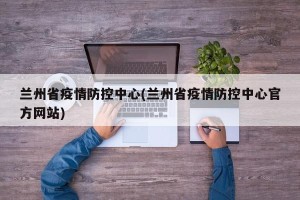 兰州省疫情防控中心(兰州省疫情防控中心官方网站)