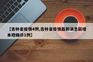 【吉林省疫情4例,吉林省疫情最新消息新增本地确诊1例】