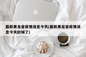 最新黑龙省疫情消息今天(最新黑龙省疫情消息今天封城了)