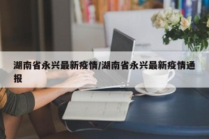 湖南省永兴最新疫情/湖南省永兴最新疫情通报