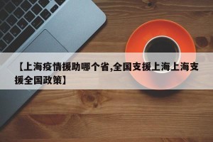 【上海疫情援助哪个省,全国支援上海上海支援全国政策】