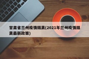 甘肃省兰州疫情隔离(2021年兰州疫情隔离最新政策)