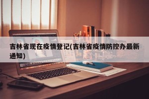 吉林省现在疫情登记(吉林省疫情防控办最新通知)